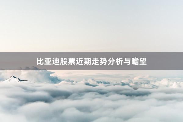 比亚迪股票近期走势分析与瞻望